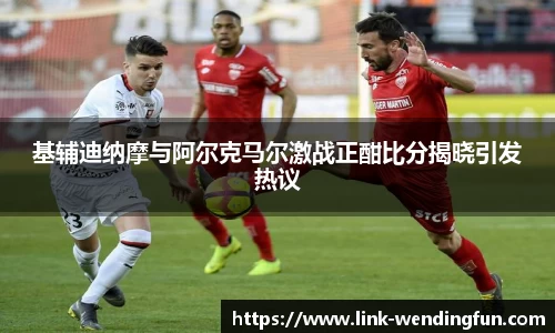 基辅迪纳摩与阿尔克马尔激战正酣比分揭晓引发热议