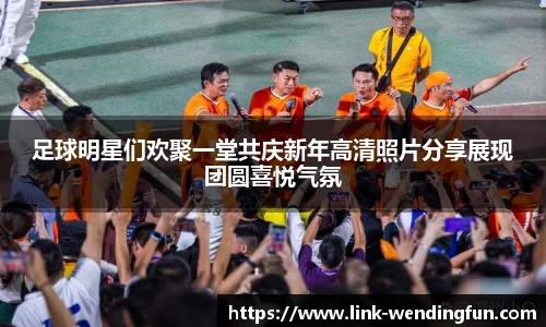 足球明星们欢聚一堂共庆新年高清照片分享展现团圆喜悦气氛